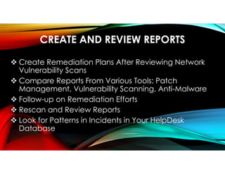CREATE AND REVIEW REPORTS
 Create Remediation Plans After Reviewing Network
Vulnerability Scans
 Compare Reports From Various Tools: Patch
Management, Vulnerability Scanning, Anti-Malware
 Follow-up on Remediation Efforts
 Rescan and Review Reports
 Look for Patterns in Incidents in Your HelpDesk
Database
 