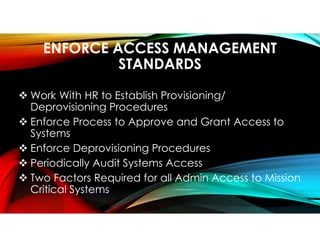 ENFORCE ACCESS MANAGEMENT
STANDARDS
 Work With HR to Establish Provisioning/
Deprovisioning Procedures
 Enforce Process to Approve and Grant Access to
Systems
 Enforce Deprovisioning Procedures
 Periodically Audit Systems Access
 Two Factors Required for all Admin Access to Mission
Critical Systems
 