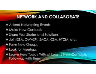 NETWORK AND COLLABORATE
 Attend Networking Events
 Make New Contacts
 Share War Stories and Solutions
 Join ISSA, OWASP, ISACA, CSA, HTCIA, etc.
 Form New Groups
 Look for Meetups
 Leave Here Today With at Least 5 New Contacts;
Follow-up with them
 