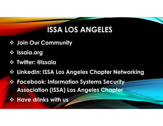 ISSA LOS ANGELES
 Join Our Community
 Issala.org
 Twitter: @issala
 LinkedIn: ISSA Los Angeles Chapter Networking
 Facebook: Information Systems Security
Association (ISSA) Los Angeles Chapter
 Have drinks with us
 