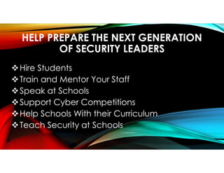 HELP PREPARE THE NEXT GENERATION
OF SECURITY LEADERS
Hire Students
Train and Mentor Your Staff
Speak at Schools
Support Cyber Competitions
Help Schools With their Curriculum
Teach Security at Schools
 