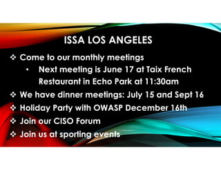 ISSA LOS ANGELES
 Come to our monthly meetings
• Next meeting is June 17 at Taix French
Restaurant in Echo Park at 11:30am
 We have dinner meetings: July 15 and Sept 16
 Holiday Party with OWASP December 16th
 Join our CISO Forum
 Join us at sporting events
 