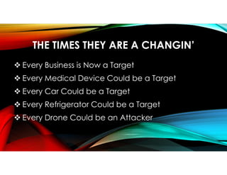 THE TIMES THEY ARE A CHANGIN’
 Every Business is Now a Target
 Every Medical Device Could be a Target
 Every Car Could be a Target
 Every Refrigerator Could be a Target
 Every Drone Could be an Attacker
 