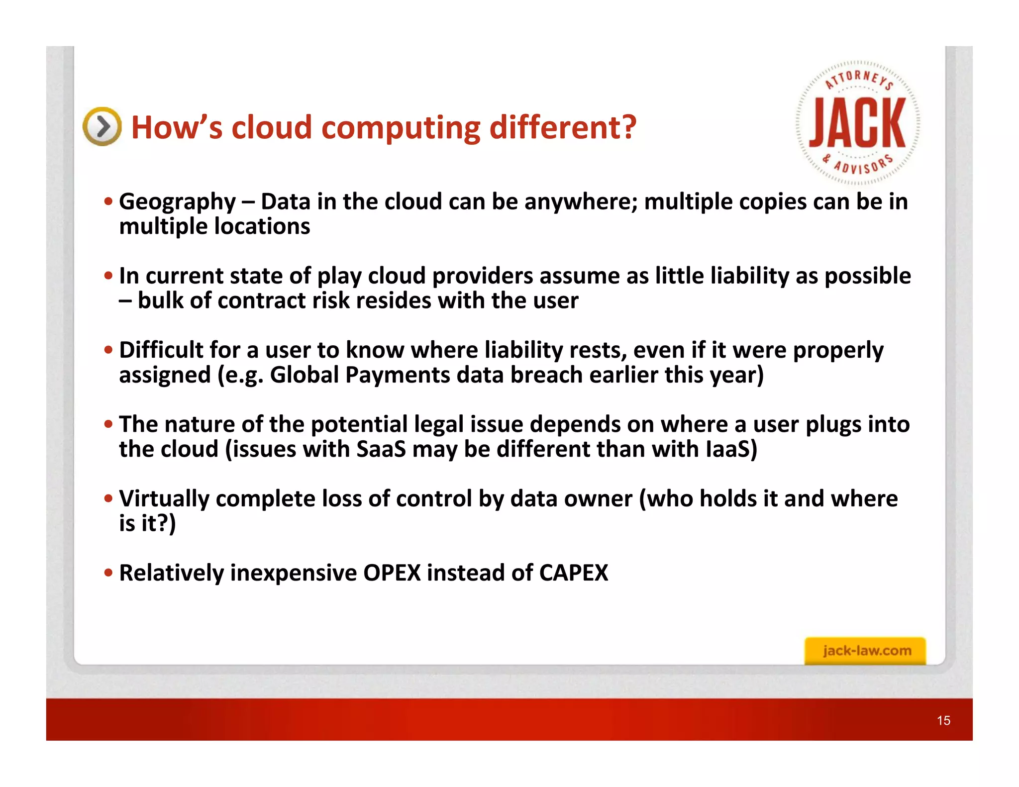 How’s cloud computing different?
• Geography – Data in the cloud can be anywhere; multiple copies can be in
  multiple locations
• In current state of play cloud providers assume as little liability as possible
  – bulk of contract risk resides with the user
• Difficult for a user to know where liability rests, even if it were properly
  assigned (e.g. Global Payments data breach earlier this year)
• The nature of the potential legal issue depends on where a user plugs into
  the cloud (issues with SaaS may be different than with IaaS)
• Virtually complete loss of control by data owner (who holds it and where
  is it?)
• Relatively inexpensive OPEX instead of CAPEX




                                                                                    15
 