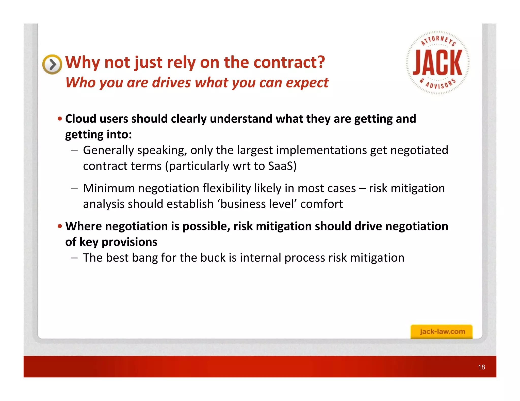 Why not just rely on the contract?
 Who you are drives what you can expect

• Cloud users should clearly understand what they are getting and
  getting into:
   – Generally speaking, only the largest implementations get negotiated
     contract terms (particularly wrt to SaaS)
  – Minimum negotiation flexibility likely in most cases – risk mitigation
    analysis should establish ‘business level’ comfort
• Where negotiation is possible, risk mitigation should drive negotiation
  of key provisions
   – The best bang for the buck is internal process risk mitigation




                                                                             18
 