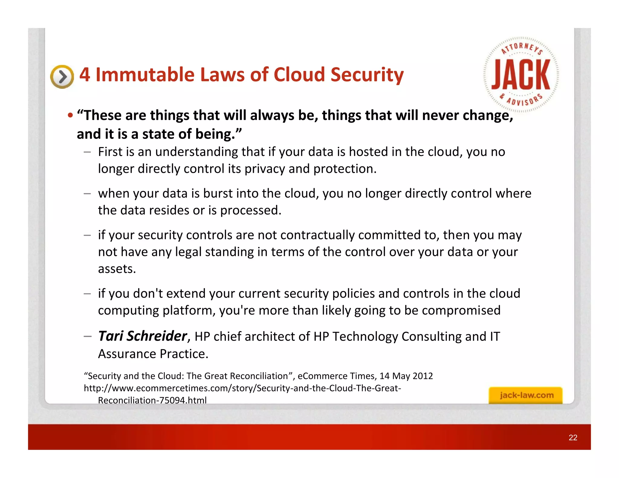 4 Immutable Laws of Cloud Security
• “These are things that will always be, things that will never change,
  and it is a state of being.”
  – First is an understanding that if your data is hosted in the cloud, you no
    longer directly control its privacy and protection.
  – when your data is burst into the cloud, you no longer directly control where
    the data resides or is processed.
  – if your security controls are not contractually committed to, then you may
    not have any legal standing in terms of the control over your data or your
    assets.
  – if you don't extend your current security policies and controls in the cloud
    computing platform, you're more than likely going to be compromised
  – Tari Schreider, HP chief architect of HP Technology Consulting and IT
     Assurance Practice.
  “Security and the Cloud: The Great Reconciliation”, eCommerce Times, 14 May 2012
  http://www.ecommercetimes.com/story/Security-and-the-Cloud-The-Great-
     Reconciliation-75094.html


                                                                                     22
 