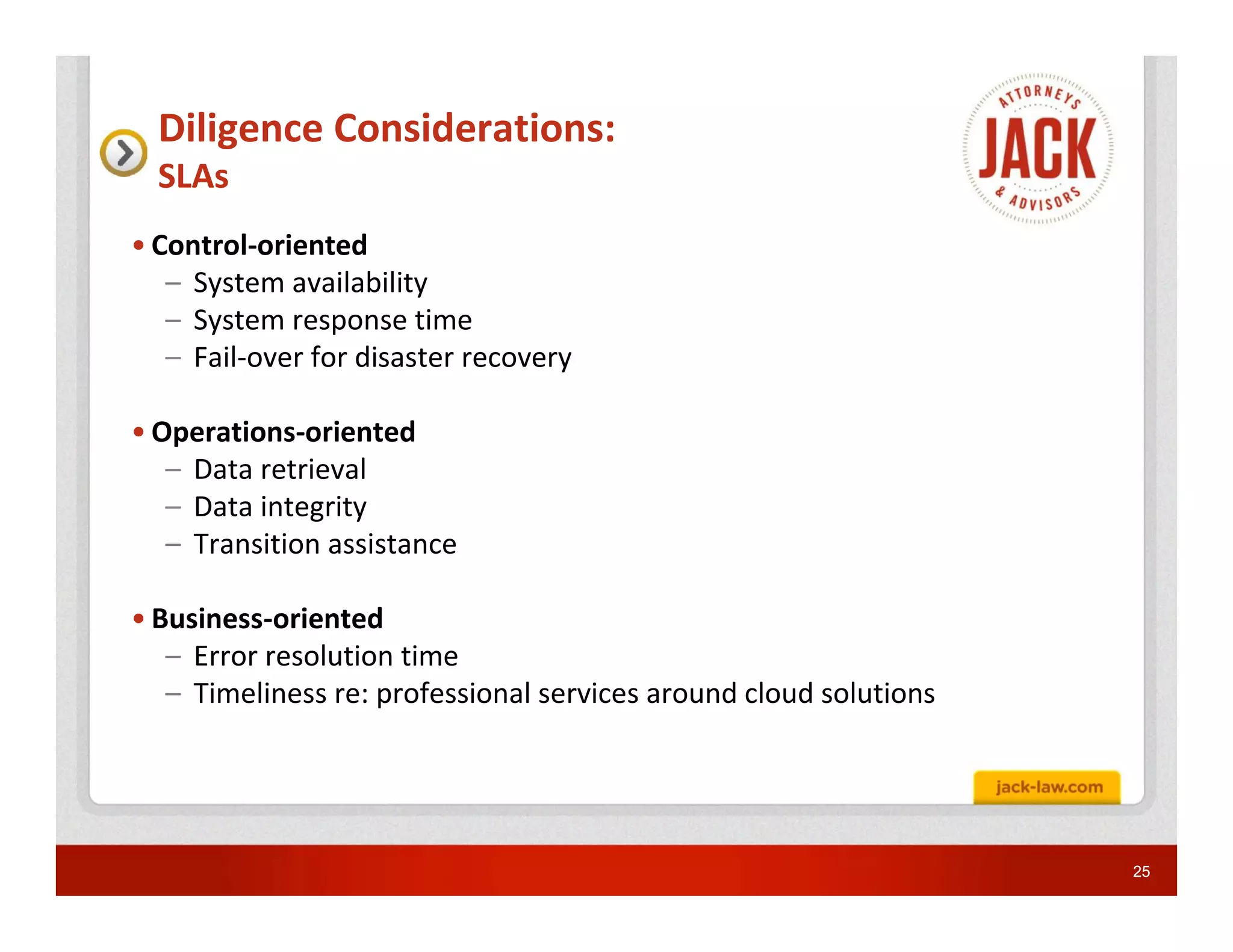 Diligence Considerations:
  SLAs
• Control-oriented
   – System availability
   – System response time
   – Fail-over for disaster recovery

• Operations-oriented
   – Data retrieval
   – Data integrity
   – Transition assistance

• Business-oriented
   – Error resolution time
   – Timeliness re: professional services around cloud solutions




                                                                   25
 