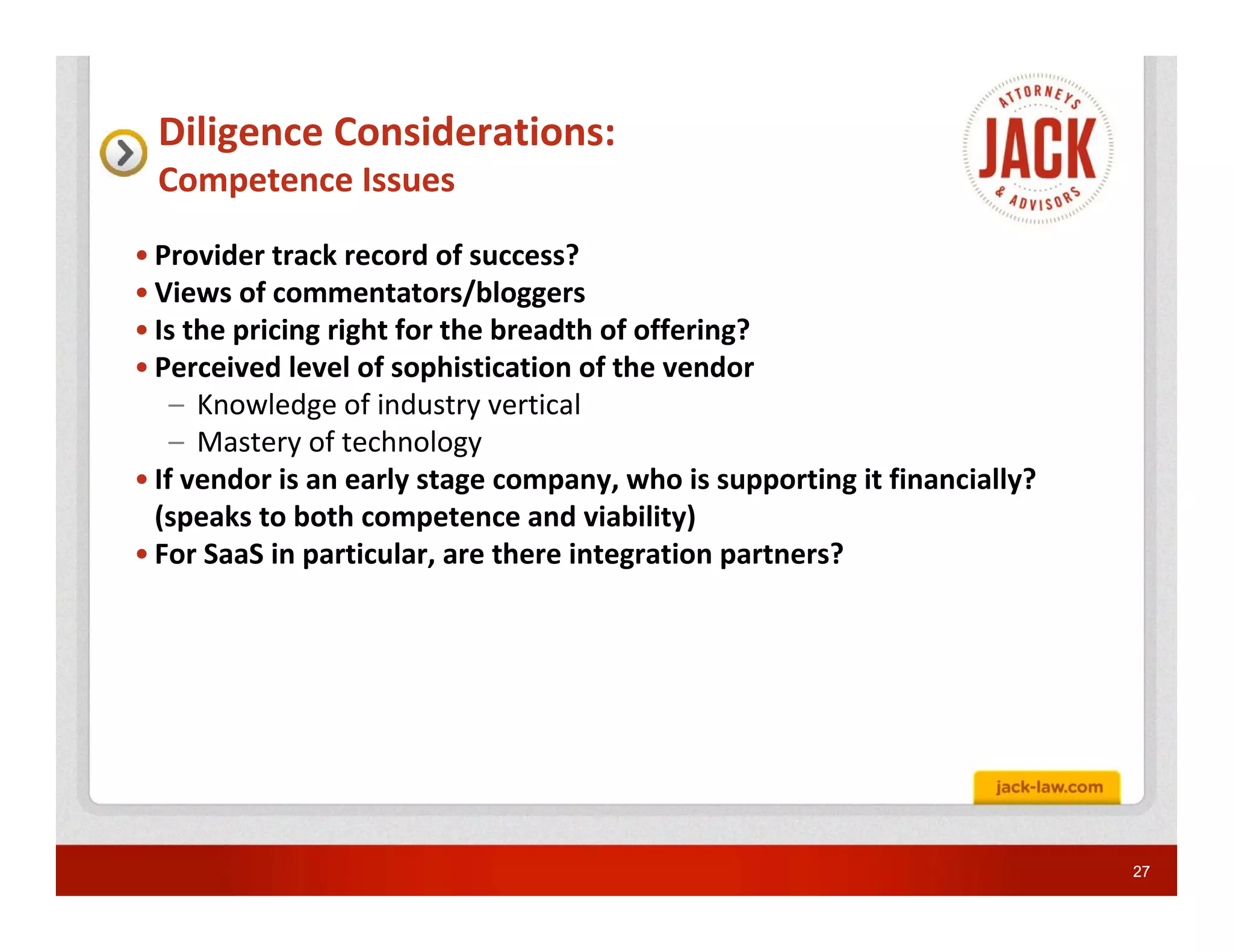Diligence Considerations:
 Competence Issues
• Provider track record of success?
• Views of commentators/bloggers
• Is the pricing right for the breadth of offering?
• Perceived level of sophistication of the vendor
    – Knowledge of industry vertical
    – Mastery of technology
• If vendor is an early stage company, who is supporting it financially?
  (speaks to both competence and viability)
• For SaaS in particular, are there integration partners?




                                                                           27
 