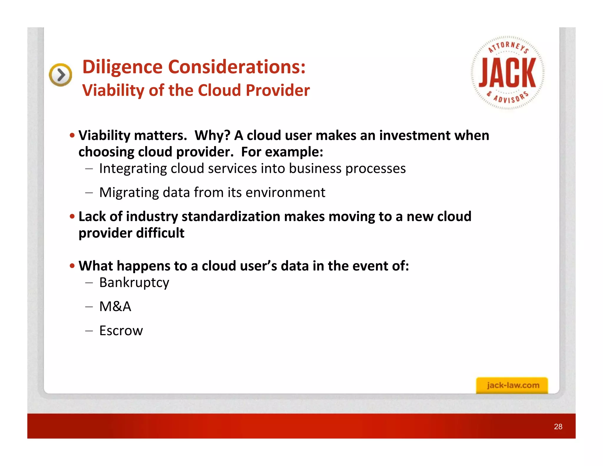 Diligence Considerations:
  Viability of the Cloud Provider

• Viability matters. Why? A cloud user makes an investment when
  choosing cloud provider. For example:
   – Integrating cloud services into business processes
  – Migrating data from its environment
• Lack of industry standardization makes moving to a new cloud
  provider difficult

• What happens to a cloud user’s data in the event of:
  – Bankruptcy
  – M&A
  – Escrow




                                                                  28
 