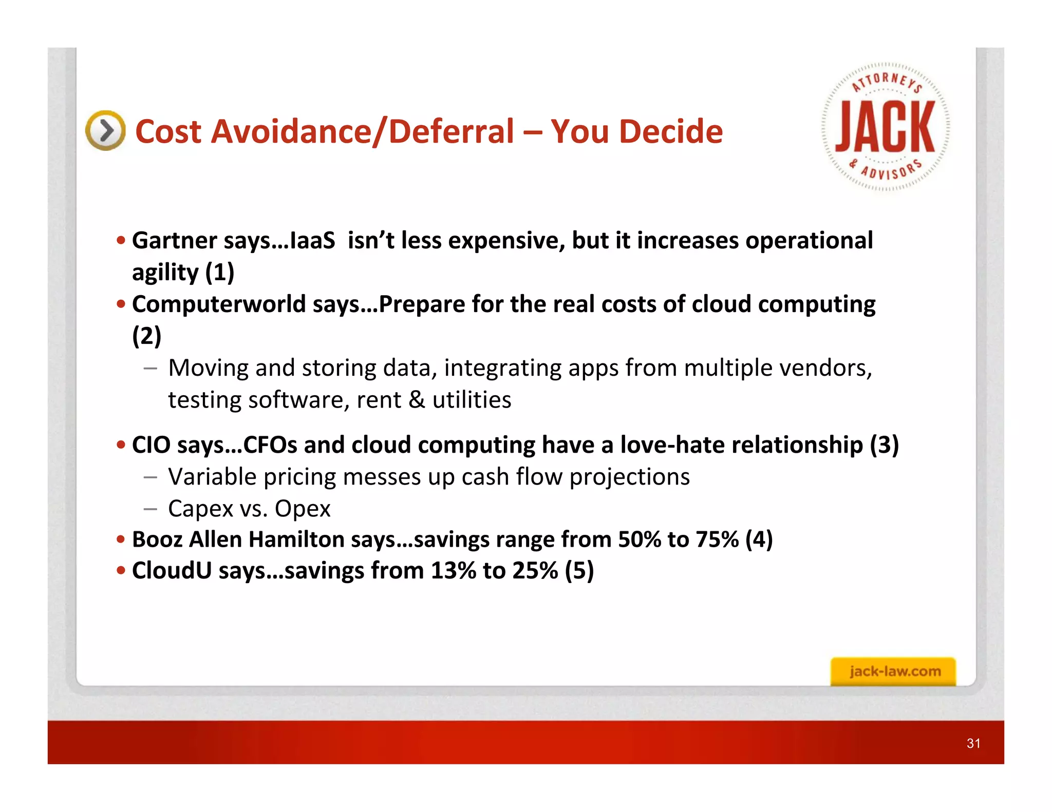 Cost Avoidance/Deferral – You Decide

• Gartner says…IaaS isn’t less expensive, but it increases operational
  agility (1)
• Computerworld says…Prepare for the real costs of cloud computing
  (2)
   – Moving and storing data, integrating apps from multiple vendors,
      testing software, rent & utilities
• CIO says…CFOs and cloud computing have a love-hate relationship (3)
   – Variable pricing messes up cash flow projections
   – Capex vs. Opex
• Booz Allen Hamilton says…savings range from 50% to 75% (4)
• CloudU says…savings from 13% to 25% (5)




                                                                         31
 