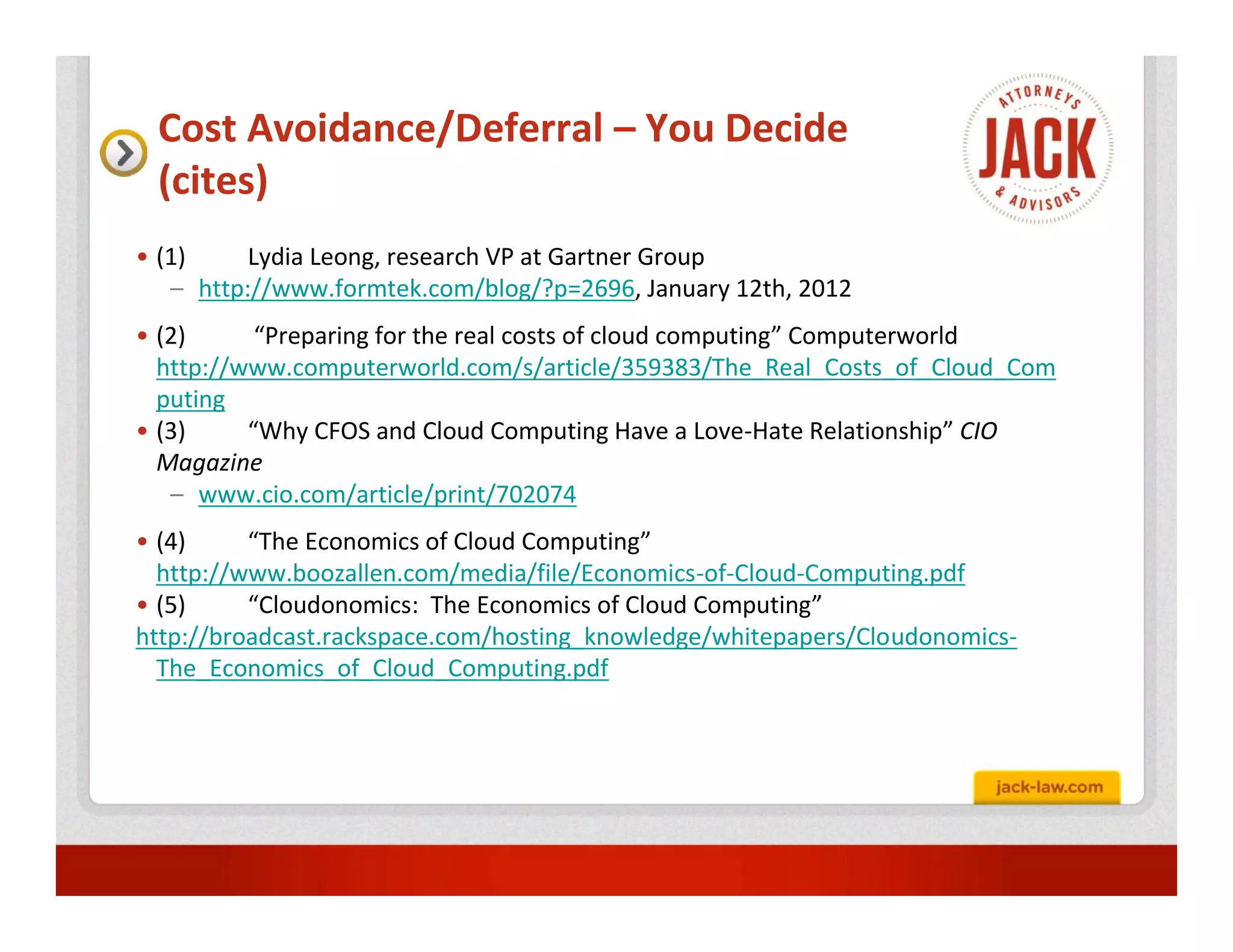 Cost Avoidance/Deferral – You Decide
 (cites)
• (1)     Lydia Leong, research VP at Gartner Group
   – http://www.formtek.com/blog/?p=2696, January 12th, 2012
• (2)      “Preparing for the real costs of cloud computing” Computerworld
  http://www.computerworld.com/s/article/359383/The_Real_Costs_of_Cloud_Com
  puting
• (3)     “Why CFOS and Cloud Computing Have a Love-Hate Relationship” CIO
  Magazine
   – www.cio.com/article/print/702074
• (4)     “The Economics of Cloud Computing”
  http://www.boozallen.com/media/file/Economics-of-Cloud-Computing.pdf
• (5)     “Cloudonomics: The Economics of Cloud Computing”
http://broadcast.rackspace.com/hosting_knowledge/whitepapers/Cloudonomics-
  The_Economics_of_Cloud_Computing.pdf
 