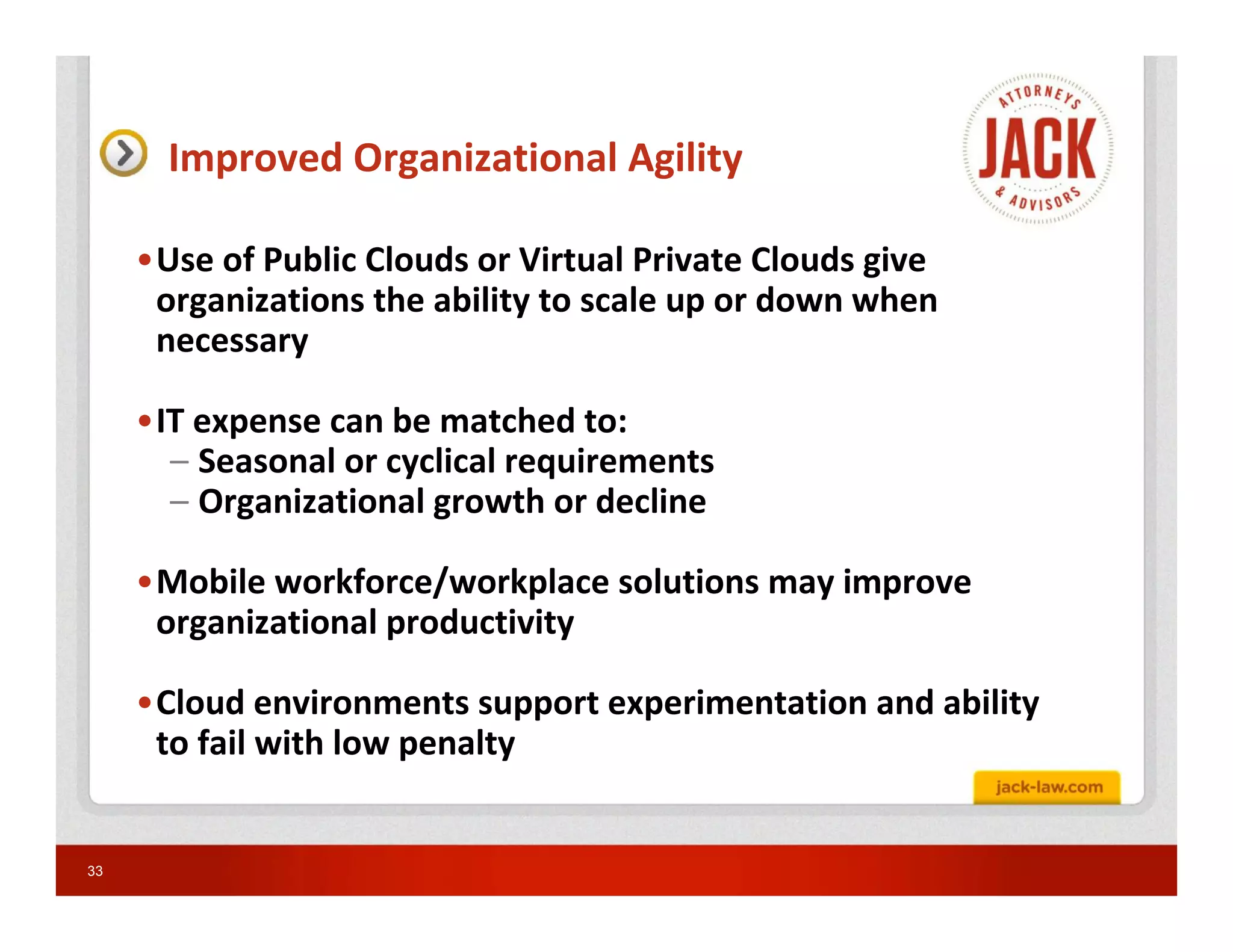 Improved Organizational Agility

     •Use of Public Clouds or Virtual Private Clouds give
      organizations the ability to scale up or down when
      necessary

     •IT expense can be matched to:
       – Seasonal or cyclical requirements
       – Organizational growth or decline

     •Mobile workforce/workplace solutions may improve
      organizational productivity

     •Cloud environments support experimentation and ability
      to fail with low penalty


33
 