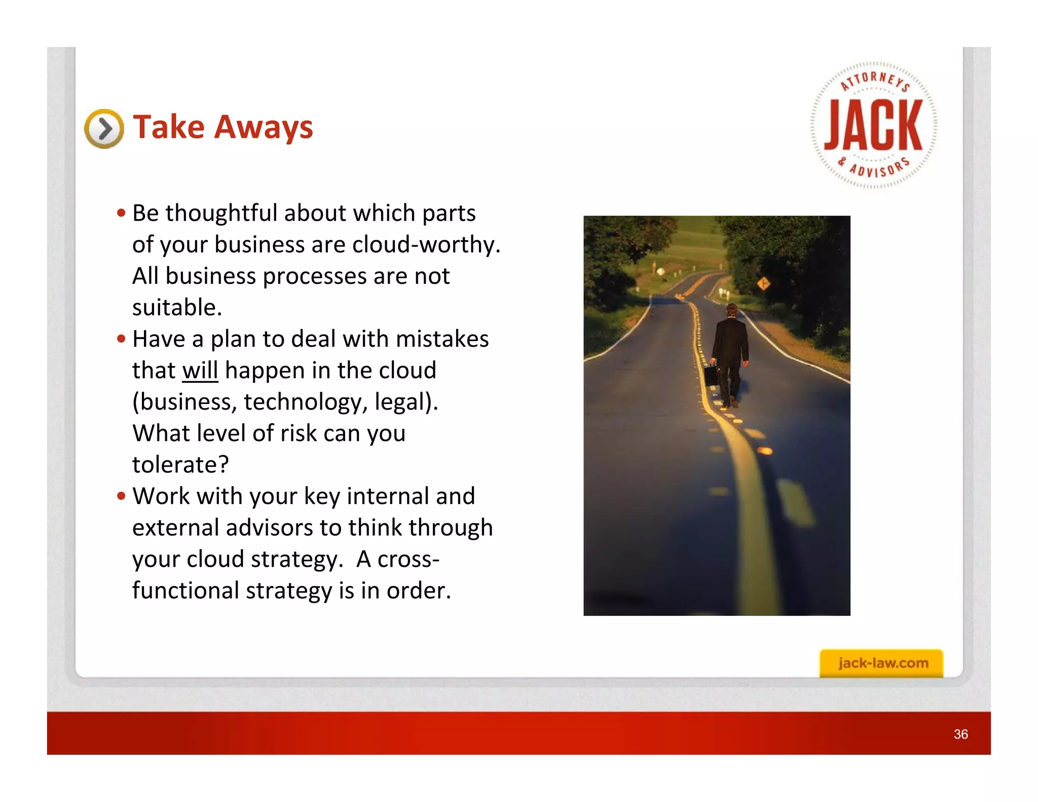Take Aways

• Be thoughtful about which parts
  of your business are cloud-worthy.
  All business processes are not
  suitable.
• Have a plan to deal with mistakes
  that will happen in the cloud
  (business, technology, legal).
  What level of risk can you
  tolerate?
• Work with your key internal and
  external advisors to think through
  your cloud strategy. A cross-
  functional strategy is in order.




                                       36
 