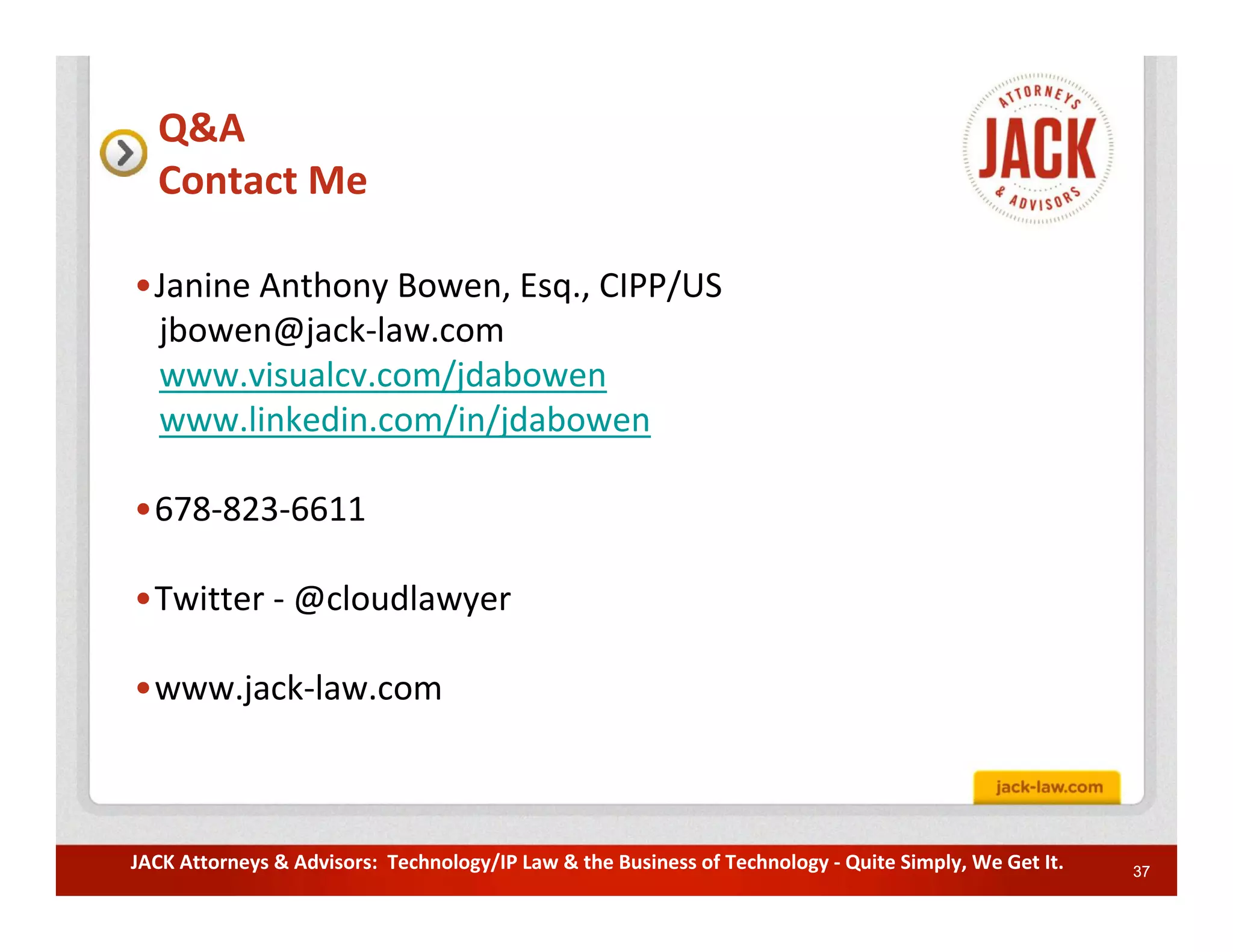 Q&A
  Contact Me

•Janine Anthony Bowen, Esq., CIPP/US
 jbowen@jack-law.com
 www.visualcv.com/jdabowen
 www.linkedin.com/in/jdabowen

•678-823-6611

•Twitter - @cloudlawyer

•www.jack-law.com



JACK Attorneys & Advisors: Technology/IP Law & the Business of Technology - Quite Simply, We Get It.   37
 