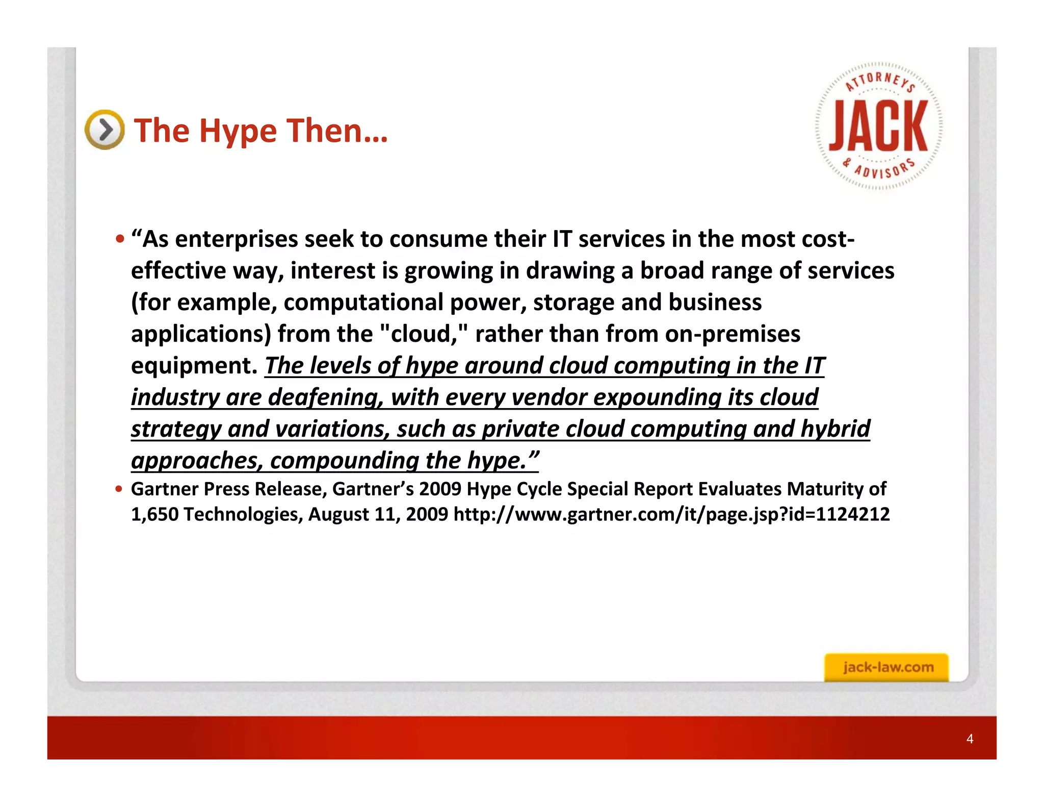 The Hype Then…

• “As enterprises seek to consume their IT services in the most cost-
  effective way, interest is growing in drawing a broad range of services
  (for example, computational power, storage and business
  applications) from the "cloud," rather than from on-premises
  equipment. The levels of hype around cloud computing in the IT
  industry are deafening, with every vendor expounding its cloud
  strategy and variations, such as private cloud computing and hybrid
  approaches, compounding the hype.”
• Gartner Press Release, Gartner’s 2009 Hype Cycle Special Report Evaluates Maturity of
  1,650 Technologies, August 11, 2009 http://www.gartner.com/it/page.jsp?id=1124212




                                                                                          4
 