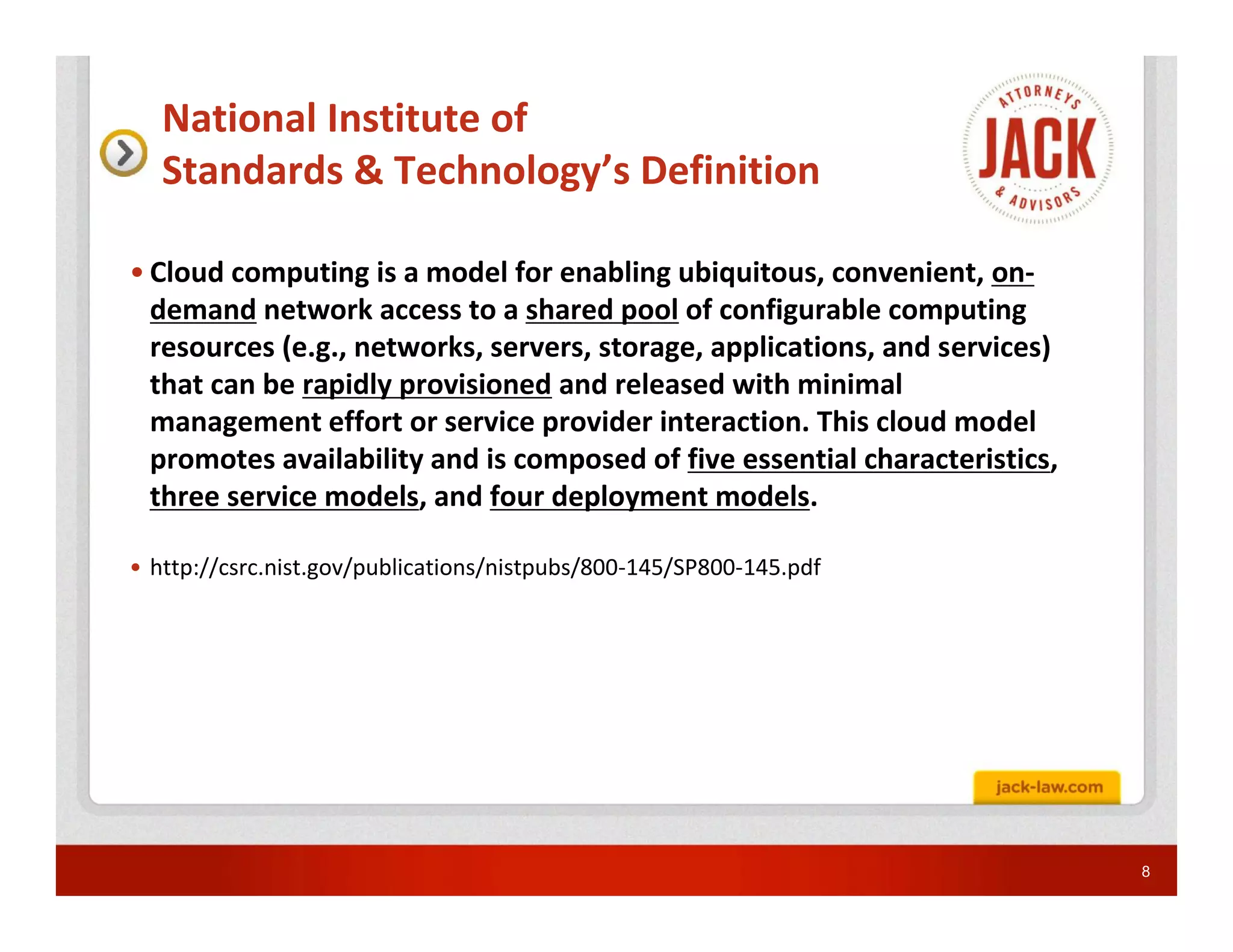 National Institute of
   Standards & Technology’s Definition

• Cloud computing is a model for enabling ubiquitous, convenient, on-
  demand network access to a shared pool of configurable computing
  resources (e.g., networks, servers, storage, applications, and services)
  that can be rapidly provisioned and released with minimal
  management effort or service provider interaction. This cloud model
  promotes availability and is composed of five essential characteristics,
  three service models, and four deployment models.

• http://csrc.nist.gov/publications/nistpubs/800-145/SP800-145.pdf




                                                                             8
 