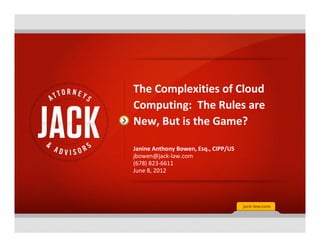 The Complexities of Cloud
Computing: The Rules are
New, But is the Game?

Janine Anthony Bowen, Esq., CIPP/US
jbowen@jack-law.com
(678) 823-6611
June 8, 2012
 