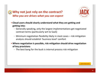 Why not just rely on the contract?
 Who you are drives what you can expect

• Cloud users should clearly understand what they are getting and
  getting into:
   – Generally speaking, only the largest implementations get negotiated
     contract terms (particularly wrt to SaaS)
  – Minimum negotiation flexibility likely in most cases – risk mitigation
    analysis should establish ‘business level’ comfort
• Where negotiation is possible, risk mitigation should drive negotiation
  of key provisions
   – The best bang for the buck is internal process risk mitigation




                                                                             18
 