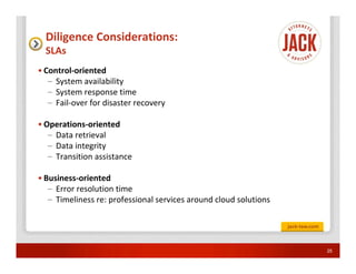 Diligence Considerations:
  SLAs
• Control-oriented
   – System availability
   – System response time
   – Fail-over for disaster recovery

• Operations-oriented
   – Data retrieval
   – Data integrity
   – Transition assistance

• Business-oriented
   – Error resolution time
   – Timeliness re: professional services around cloud solutions




                                                                   25
 