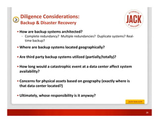 Diligence Considerations:
  Backup & Disaster Recovery
• How are backup systems architected?
  – Complete redundancy? Multiple redundancies? Duplicate systems? Real-
    time backup?
• Where are backup systems located geographically?

• Are third party backup systems utilized (partially/totally)?

• How long would a catastrophic event at a data center affect system
  availability?

• Concerns for physical assets based on geography (exactly where is
  that data center located?)

• Ultimately, whose responsibility is it anyway?



                                                                           26
 