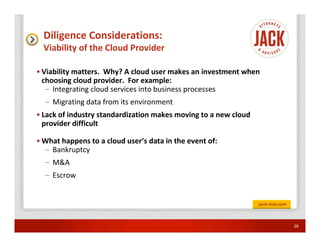 Diligence Considerations:
  Viability of the Cloud Provider

• Viability matters. Why? A cloud user makes an investment when
  choosing cloud provider. For example:
   – Integrating cloud services into business processes
  – Migrating data from its environment
• Lack of industry standardization makes moving to a new cloud
  provider difficult

• What happens to a cloud user’s data in the event of:
  – Bankruptcy
  – M&A
  – Escrow




                                                                  28
 