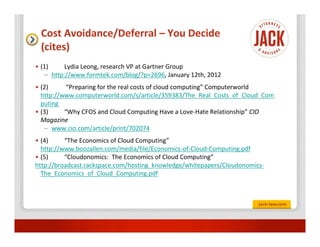 Cost Avoidance/Deferral – You Decide
 (cites)
• (1)     Lydia Leong, research VP at Gartner Group
   – http://www.formtek.com/blog/?p=2696, January 12th, 2012
• (2)      “Preparing for the real costs of cloud computing” Computerworld
  http://www.computerworld.com/s/article/359383/The_Real_Costs_of_Cloud_Com
  puting
• (3)     “Why CFOS and Cloud Computing Have a Love-Hate Relationship” CIO
  Magazine
   – www.cio.com/article/print/702074
• (4)     “The Economics of Cloud Computing”
  http://www.boozallen.com/media/file/Economics-of-Cloud-Computing.pdf
• (5)     “Cloudonomics: The Economics of Cloud Computing”
http://broadcast.rackspace.com/hosting_knowledge/whitepapers/Cloudonomics-
  The_Economics_of_Cloud_Computing.pdf
 
