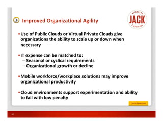 Improved Organizational Agility

     •Use of Public Clouds or Virtual Private Clouds give
      organizations the ability to scale up or down when
      necessary

     •IT expense can be matched to:
       – Seasonal or cyclical requirements
       – Organizational growth or decline

     •Mobile workforce/workplace solutions may improve
      organizational productivity

     •Cloud environments support experimentation and ability
      to fail with low penalty


33
 