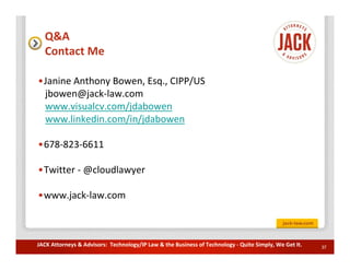 Q&A
  Contact Me

•Janine Anthony Bowen, Esq., CIPP/US
 jbowen@jack-law.com
 www.visualcv.com/jdabowen
 www.linkedin.com/in/jdabowen

•678-823-6611

•Twitter - @cloudlawyer

•www.jack-law.com



JACK Attorneys & Advisors: Technology/IP Law & the Business of Technology - Quite Simply, We Get It.   37
 