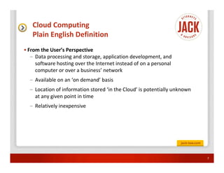 Cloud Computing
   Plain English Definition
• From the User’s Perspective
   – Data processing and storage, application development, and
     software hosting over the Internet instead of on a personal
     computer or over a business’ network
  – Available on an ‘on demand’ basis
  – Location of information stored ‘in the Cloud’ is potentially unknown
    at any given point in time
  – Relatively inexpensive




                                                                           7
 