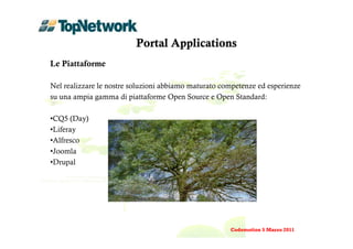 Portal Applications
Le Piattaforme

Nel realizzare le nostre soluzioni abbiamo maturato competenze ed esperienze
su una ampia gamma di piattaforme Open Source e Open Standard:

•CQ5 (Day)
•Liferay
•Alfresco
•Joomla
•Drupal




                                                      Codemotion 5 Marzo 2011
 