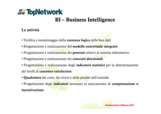 BI – Business Intelligence
Le attività

• Verifica e monitoraggio della coerenza logica delle basi dati
• Progettazione e realizzazione del modello concettuale integrato
• Progettazione e realizzazione dei processi relativi al sistema informativo
• Progettazione e realizzazione dei cruscotti direzionali
• Progettazione e realizzazione degli indicatori statistici per la determinazione
dei livelli di customer satisfaction
• Quadratura dei costi, dei ricavi e delle perdite dell’azienda
• Progettazione degli indicatori necessari al meccanismo di compensazione o
incentivazione.



                                                            Codemotion 5 Marzo 2011
 