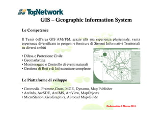 GIS – Geographic Information System
Le Competenze

Il Team dell’area GIS AM/FM, grazie alla sua esperienza pluriennale, vanta
esperienze diversificate in progetti e forniture di Sistemi Informativi Territoriali
su diversi ambiti

• Difesa e Protezione Civile
• Geomarketing
• Monitoraggio e Controllo di eventi naturali
• Gestione di Reti e di Infrastrutture complesse


Le Piattaforme di sviluppo

• Geomedia, Framme,Grass, MGE, Dynamo, Map Publisher
• ArcInfo, ArcSDE, ArcIMS, ArcView, MapObjects
• MicroStation, GeoGraphics, Autocad Map-Guide

                                                            Codemotion 5 Marzo 2011
 
