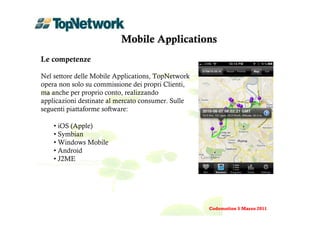 Mobile Applications
Le competenze

Nel settore delle Mobile Applications, TopNetwork
opera non solo su commissione dei propri Clienti,
ma anche per proprio conto, realizzando
applicazioni destinate al mercato consumer. Sulle
seguenti piattaforme software:

    • iOS (Apple)
    • Symbian
    • Windows Mobile
    • Android
    • J2ME




                                                    Codemotion 5 Marzo 2011
 