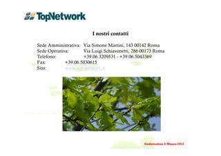 I nostri contatti

Sede Amministrativa: Via Simone Martini, 143 00142 Roma
Sede Operativa:      Via Luigi Schiavonetti, 286 00173 Roma
Telefono:            +39.06.3209531 - +39.06.5043369
Fax:         +39.06.5030615
Sito:        www.top-network.it




                                                 Codemotion 5 Marzo 2011
 