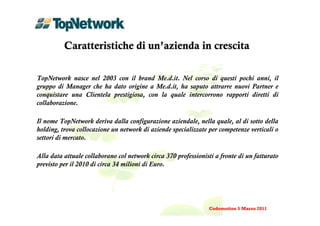 Caratteristiche di un’azienda in crescita

TopNetwork nasce nel 2003 con il brand Me.d.it. Nel corso di questi pochi anni, il
gruppo di Manager che ha dato origine a Me.d.it, ha saputo attrarre nuovi Partner e
conquistare una Clientela prestigiosa, con la quale intercorrono rapporti diretti di
collaborazione.

Il nome TopNetwork deriva dalla configurazione aziendale, nella quale, al di sotto della
holding, trova collocazione un network di aziende specializzate per competenze verticali o
settori di mercato.

Alla data attuale collaborano col network circa 370 professionisti a fronte di un fatturato
previsto per il 2010 di circa 34 milioni di Euro.




                                                                Codemotion 5 Marzo 2011
 
