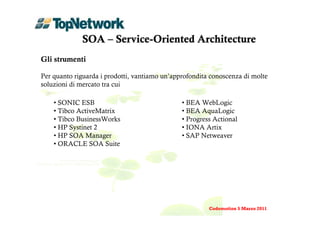 SOA – Service-Oriented Architecture
Gli strumenti

Per quanto riguarda i prodotti, vantiamo un’approfondita conoscenza di molte
soluzioni di mercato tra cui

    • SONIC ESB                                • BEA WebLogic
    • Tibco ActiveMatrix                       • BEA AquaLogic
    • Tibco BusinessWorks                      • Progress Actional
    • HP Systinet 2                            • IONA Artix
    • HP SOA Manager                           • SAP Netweaver
    • ORACLE SOA Suite




                                                        Codemotion 5 Marzo 2011
 