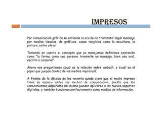 Comunicación gráfica y expresión en los medios

                                            IMPRESOS
Por comunicación gráfica se entiende la acción de transmitir algún mensaje
por medios visuales, de gráficos, cosas tangibles como la escultura, la
pintura, entre otros.

Tomando en cuenta el concepto que ya manejamos definimos expresión
como “la forma como una persona transmite un mensaje, bien sea oral,
escrito o corporal”.

Ahora nos preguntamos ¿cuál es la relación entre ambas?, y ¿cuál es el
papel que juegan dentro de los medios impresos?.

A finales de la década de los noventa queda claro que el medio impreso
tiene su espacio entre los medios de comunicación, puesto que los
conocimientos adquiridos del mismo pueden aplicarse a los nuevos soportes
digitales, y también funcionan perfectamente como medios de información.
 