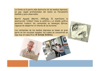 La forma es la parte más abstracta de los medios impresos,
ya que, según profesionales del medio es físicamente
medible y poco observable.

Martín Aguado (Martín, 1995,pág. 5) manifiesta la
abstracción “¿Cómo? Como la estética y el diseño gráfico
permiten traducir los contenidos en mensajes ópticos,
capaces de despertar el interés de los lectores.

Los contenidos de los medios impresos se basan en gran
parte en los recursos visuales, los cuales se concentran en
algo muy en específico: El Estado Estético.
 