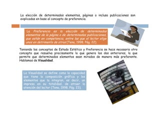 La elección de determinados elementos, páginas o incluso publicaciones son
explicadas en base al concepto de preferencia.



    La   Preferencia es la elección de determinados
    elementos de la página o de determinadas publicaciones,
    que están en competencia, entre las que el lector elige
    unos en detrimento de otros (Tena, 1998. Pág. 22).

Teniendo los conceptos de Estado Estético y Preferencia se hace necesario otro
concepto que resuelva precisamente lo que genera los dos anteriores, lo que
permite que determinados elementos sean mirados de manera más preferente.
Hablamos de Visualidad.



  La Visualidad se define como la capacidad
  que tiene la composición gráfica y los
  elementos que la integran, es decir, un
  impreso en su totalidad, de atraer la
  atención del lector (Tena, 1998. Pág. 23).
 