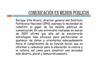 Enrique Villa Rivera, director general del Instituto
Politécnico Nacional (IPN), subraya la necesidad de
redefinir el papel de los medios públicos de
comunicación. En una entrevista realizada en marzo
de 2007 afirmó que sólo así se encontrarán
estrategias más eficaces para perfeccionar el
quehacer de éstos y orientarlos adecuadamente
hacia el cumplimiento de su función social, que es
informar y comunicar para la educación, la ciencia y
la cultura, así como para construir una sociedad
más abierta, plural y democráticamente.
 