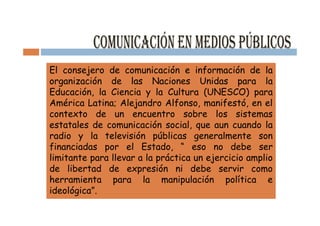 El consejero de comunicación e información de la
organización de las Naciones Unidas para la
Educación, la Ciencia y la Cultura (UNESCO) para
América Latina; Alejandro Alfonso, manifestó, en el
contexto de un encuentro sobre los sistemas
estatales de comunicación social, que aun cuando la
radio y la televisión públicas generalmente son
financiadas por el Estado, “ eso no debe ser
limitante para llevar a la práctica un ejercicio amplio
de libertad de expresión ni debe servir como
herramienta para la manipulación política e
ideológica”.
 