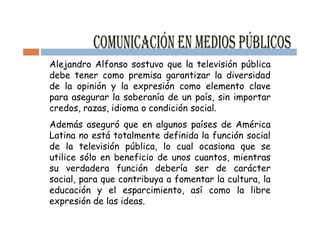 Alejandro Alfonso sostuvo que la televisión pública
debe tener como premisa garantizar la diversidad
de la opinión y la expresión como elemento clave
para asegurar la soberanía de un país, sin importar
credos, razas, idioma o condición social.
Además aseguró que en algunos países de América
Latina no está totalmente definida la función social
de la televisión pública, lo cual ocasiona que se
utilice sólo en beneficio de unos cuantos, mientras
su verdadera función debería ser de carácter
social, para que contribuya a fomentar la cultura, la
educación y el esparcimiento, así como la libre
expresión de las ideas.
 