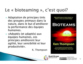    Adaptation de principes tirés
    des groupes animaux dans la
    nature, dans le but d’améliorer
    la performance des équipes
    humaines.
   «Adoptés (et adaptés) aux
    équipes humaines, ces
    principes améliorent leur
    agilité, leur sensibilité et leur
    productivité».
                       K. Thompson

                                        Claude Emond,
                                        Charlotte Goudreault
                                        et Quali•Scope 2012    12
 
