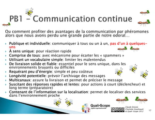 Ou comment profiter des avantages de la communication par phéromones
alors que nous avons perdu une grande partie de notre odorat…

   Publique et individuelle: communiquer à tous ou un à un, pas d’un à quelques-
    uns
   À sens unique: pour réaction rapide
   Comprise de tous: avec mécanisme pour écarter les « spammers »
   Utilisant un vocabulaire simple: limiter les malentendus
   De livraison solide et fiable: essentiel pour le sens unique, dans les
    environnements bruyants ou difficiles
   Requérant peu d’énergie: simple et peu coûteux
   Longévité potentielle: prévoir l’archivage des messages
   Multicanaux: assure la livraison et permet de préciser le message
   Suscitant des réponses rapides et lentes: pour actions à court (déclencheur) et
    long terme (préparatoire)
   Contenant de l’information sur la localisation: permet de localiser des services
    dans l’environnement proche


                                                                       Claude Emond,
                                                                       Charlotte Goudreault
                                                                       et Quali•Scope 2012    17
 