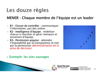 MENER : Chaque membre de l’équipe est un leader

   R1- Cesser de contrôler : communiquer
    l’information, pas des ordres
   R2- Intelligence d’équipe : mobiliser
    chacun à chercher et gérer menaces et
    occasions d’équipe
   R3- Permission acquise : atteindre
    l’imputabilité par la transparence et non
    par la permission (décentralisation de la
    prise de décision)


   Exemple: les oies sauvages


                                                Claude Emond,
                                                Charlotte Goudreault
                                                et Quali•Scope 2012    20
 