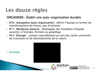 ORGANISER : Établir une auto-organisation durable
   R10- Autopoïèse (auto-organisation) : définir l’équipe en termes de
    transformations du réseau, pas d’extrants
   R11- Membrane poreuse : développer des frontières d’équipe
    ouvertes à l’énergie, fermées au gaspillage
   R12- Émerger : avancer naturellement au sein des cycles universels
    de croissance et de décomposition de la nature




   Exemple:




                                                            Claude Emond,
                                                            Charlotte Goudreault
                                                            et Quali•Scope 2012    23
 