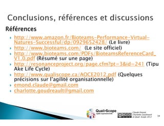 Références
    http://www.amazon.fr/Bioteams-Performance-Virtual-
     Natures-Successful/dp/0929652428/ (Le livre)
    http://www.bioteams.com/ (Le site officiel)
    http://www.bioteams.com/PDFs/BioteamsReferenceCard_
     V1.0.pdf (Résumé sur une page)
    http://resonanceproject.org/page.cfm?pt=3&id=241 (Tipu
     Ake Life Cycle)
    http://www.qualiscope.ca/AOCE2012.pdf (Quelques
     précisions sur l’agilité organisationnelle)
    emond.claude@gmail.com
    charlotte.goudreault@gmail.com



                                                 Claude Emond,
                                                 Charlotte Goudreault
                                                 et Quali•Scope 2012    34
 