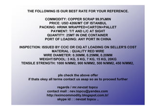 THE FOLLOWING IS OUR BEST RATE FOR YOUR REFERENCE.
COMMODITY: COPPER SCRAP 99.9%MIN
PRICE: USD 4266/MT CIF ISTANBUL
PACKING: HRINK WRAPPED+CARTON+PALLET
PAYMENT: T/T AND L/C AT SIGHT
QUANTITY: 25MT IN ONE CONTAINER
PORT OF LOADING: ANY PORT IN CHINA
INSPECTION: ISSUED BY CCIC OR CIQ AT LOADING ON SELLER'S COST
MATERIAL : QUALITY RED WIRE
WIRE DIAMETER: 0.30MM, 0.25MM, 0.20MM
WEIGHT/SPOOL: 3 KG, 5 KG, 7 KG, 15 KG, 20KG
TENSILE STRENGTH: 1000 N/MM2, 900 N/MM2, 500 N/MM2, 450 N/MM2,
pls check the above offer
if thats okey all terms contact us asap so as to proceed further
regards / mr.nevzat topcu
contact mail : nev.topcu@yandex.com
http://eximcommodity.blogspot.com.tr/
skype id : : nevzat topcu ..
 