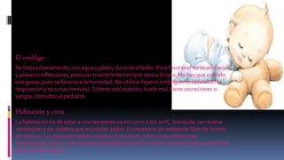 El ombligo
Se limpia diariamente, con agua y jabón, durante el baño. Para favorecer su cicatrización
y prevenir infecciones, procurar mantenerlo siempre seco y limpio. No hay que cubrirlo
con gasas, pues se favorece la humedad. No utilizar fajas ni ombligueros (dificultan la
respiración y no curan hernias). Si tiene mal aspecto, huele mal, tiene secreciones o
sangra, consultar al pediatra.
Habitación y cuna
La habitación ha de estar a una temperatura en torno a los 20ºC, tranquila, con buena
ventilación y sin objetos que acumulen polvo. Es necesario un ambiente libre de humos
del tabaco. Los hijos de madres y padres fumadores sufren más infecciones
respiratorias, otitis y más ingresos hospitalarios por bronquitis y neumonías que los hijos
de los no fumadores.
 