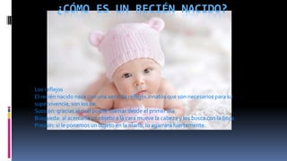 ¿CÓMO ES UN RECIÉN NACIDO?
Los reflejos
El recién nacido nace con una serie de reflejos innatos que son necesarios para su
supervivencia, son los de:
Succión: gracias al cual puede mamar desde el primer día.
Búsqueda: al acercarle un objeto a la cara mueve la cabeza y los busca con la boca.
Presión: si le ponemos un objeto en la mano, lo agarrará fuertemente.
 